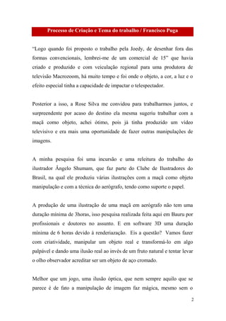 Processo de Criação e Tema do trabalho / Francisco Puga
“Logo quando foi proposto o trabalho pela Joedy, de desenhar fora das
formas convencionais, lembrei-me de um comercial de 15” que havia
criado e produzido e com veiculação regional para uma produtora de
televisão Macrozoom, há muito tempo e foi onde o objeto, a cor, a luz e o
efeito especial tinha a capacidade de impactar o telespectador.

Posterior a isso, a Rose Silva me convidou para trabalharmos juntos, e
surpreendente por acaso do destino ela mesma sugeriu trabalhar com a
maçã como objeto, achei ótimo, pois já tinha produzido um vídeo
televisivo e era mais uma oportunidade de fazer outras manipulações de
imagens.

A minha pesquisa foi uma incursão e uma releitura do trabalho do
ilustrador Ângelo Shumam, que faz parte do Clube de Ilustradores do
Brasil, na qual ele produziu várias ilustrações com a maçã como objeto
manipulação e com a técnica do aerógrafo, tendo como suporte o papel.

A produção de uma ilustração de uma maçã em aerógrafo não tem uma
duração mínima de 3horas, isso pesquisa realizada feita aqui em Bauru por
profissionais e doutores no assunto. E em software 3D uma duração
mínima de 6 horas devido à renderiazação. Eis a questão? Vamos fazer
com criatividade, manipular um objeto real e transformá-lo em algo
palpável e dando uma ilusão real ao invés de um fruto natural e tentar levar
o olho observador acreditar ser um objeto de aço cromado.

Melhor que um jogo, uma ilusão óptica, que nem sempre aquilo que se
parece é de fato a manipulação de imagem faz mágica, mesmo sem o
2

 