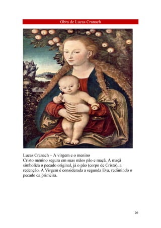 Obra de Lucas Cranach

Lucas Cranach – A virgem e o menino
Cristo menino segura em suas mãos pão e maçã. A maçã
simboliza o pecado original, já o pão (corpo de Cristo), a
redenção. A Virgem é considerada a segunda Eva, redimindo o
pecado da primeira.

20

 