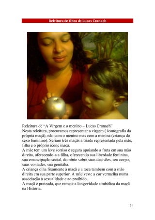 Releitura de Obra de Lucas Cranach

Releitura de “A Virgem e o menino – Lucas Cranach”
Nesta releitura, procuramos representar a virgem ( iconografia da
própria maçã), não com o menino mas com a menina (criança do
sexo feminino). Seriam três maçãs a tríade representada pela mãe,
filha e o próprio ícone maçã.
A mãe tem um leve sorriso e segura apoiando a fruta em sua mão
direita, oferecendo-a a filha, oferecendo sua liberdade feminina,
sua emancipação social, domínio sobre suas decisões, seu corpo,
suas vontades, sua genitália.
A criança olha fixamente à maçã e a toca também com a mão
direita em sua parte superior. A mãe veste a cor vermelha numa
associação à sexualidade e ao proibido.
A maçã é prateada, que remete a longevidade simbólica da maçã
na História.

21

 