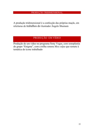 PRODUÇÃO TRIDIMENSIONAL

A produção tridimensional é a confecção das próprias maçãs, em
releituras de trabalhos do ilustrador Ângelo Shumam

PRODUÇÃO EM VÍDEO
Produção de um vídeo no programa Sony Vegas, com sonoplastia
do grupo “Enigma”, com a trilha sonora Mea culpa que remete à
temática do ícone trabalhado

22

 