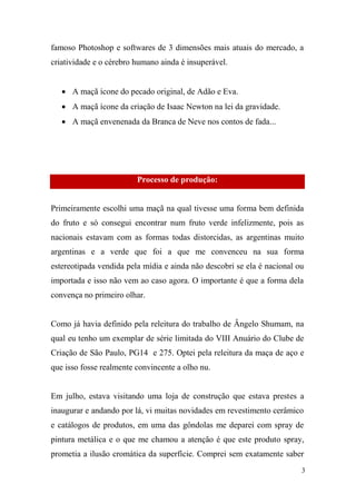 famoso Photoshop e softwares de 3 dimensões mais atuais do mercado, a
criatividade e o cérebro humano ainda é insuperável.
 A maçã ícone do pecado original, de Adão e Eva.
 A maçã ícone da criação de Isaac Newton na lei da gravidade.
 A maçã envenenada da Branca de Neve nos contos de fada...

Processo de produção:

Primeiramente escolhi uma maçã na qual tivesse uma forma bem definida
do fruto e só consegui encontrar num fruto verde infelizmente, pois as
nacionais estavam com as formas todas distorcidas, as argentinas muito
argentinas e a verde que foi a que me convenceu na sua forma
estereotipada vendida pela mídia e ainda não descobri se ela é nacional ou
importada e isso não vem ao caso agora. O importante é que a forma dela
convença no primeiro olhar.

Como já havia definido pela releitura do trabalho de Ângelo Shumam, na
qual eu tenho um exemplar de série limitada do VIII Anuário do Clube de
Criação de São Paulo, PG14 e 275. Optei pela releitura da maça de aço e
que isso fosse realmente convincente a olho nu.

Em julho, estava visitando uma loja de construção que estava prestes a
inaugurar e andando por lá, vi muitas novidades em revestimento cerâmico
e catálogos de produtos, em uma das gôndolas me deparei com spray de
pintura metálica e o que me chamou a atenção é que este produto spray,
prometia a ilusão cromática da superfície. Comprei sem exatamente saber
3

 