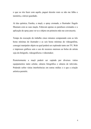 o que eu iria fazer com aquilo, paguei dezoito reais se não me falha a
memória, e deixei guardado.

Aí deu química, Eureka, a maçã, o spray cromado, o Ilustrador Ângelo
Shumam com as suas maçãs. Faltavam apenas os parafusos cromados e a
aplicação do spray para ver se o objeto em primeira mão me convenceria.

Tempo da execução do trabalho cinco minutos comparando com as três
horas mínimas do ilustrador e as seis horas mínimas do vídeografista,
consegui manipular objeto na qual poderá ser explorado tanto em TV, Web
e impressos gráficos sem o uso de recursos onerosos ao bolso do artista
seja ela fotógrafo, videografiscta e videomaker.

Posteriormente a maçã poderá ser captada por diversos vários
equipamentos tanto celular, câmera fotográfica e câmera de televisão.
Podendo sofrer várias interferências em outras mídias e o que a criação
artística permitir.

4

 