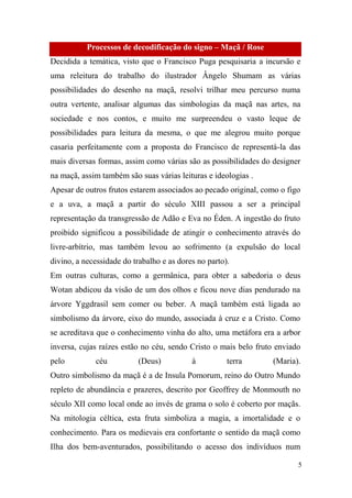 Processos de decodificação do signo – Maçã / Rose
Decidida a temática, visto que o Francisco Puga pesquisaria a incursão e
uma releitura do trabalho do ilustrador Ângelo Shumam as várias
possibilidades do desenho na maçã, resolvi trilhar meu percurso numa
outra vertente, analisar algumas das simbologias da maçã nas artes, na
sociedade e nos contos, e muito me surpreendeu o vasto leque de
possibilidades para leitura da mesma, o que me alegrou muito porque
casaria perfeitamente com a proposta do Francisco de representá-la das
mais diversas formas, assim como várias são as possibilidades do designer
na maçã, assim também são suas várias leituras e ideologias .
Apesar de outros frutos estarem associados ao pecado original, como o figo
e a uva, a maçã a partir do século XIII passou a ser a principal
representação da transgressão de Adão e Eva no Éden. A ingestão do fruto
proibido significou a possibilidade de atingir o conhecimento através do
livre-arbítrio, mas também levou ao sofrimento (a expulsão do local
divino, a necessidade do trabalho e as dores no parto).
Em outras culturas, como a germânica, para obter a sabedoria o deus
Wotan abdicou da visão de um dos olhos e ficou nove dias pendurado na
árvore Yggdrasil sem comer ou beber. A maçã também está ligada ao
simbolismo da árvore, eixo do mundo, associada à cruz e a Cristo. Como
se acreditava que o conhecimento vinha do alto, uma metáfora era a arbor
inversa, cujas raízes estão no céu, sendo Cristo o mais belo fruto enviado
pelo

céu

(Deus)

à

terra

(Maria).

Outro simbolismo da maçã é a de Insula Pomorum, reino do Outro Mundo
repleto de abundância e prazeres, descrito por Geoffrey de Monmouth no
século XII como local onde ao invés de grama o solo é coberto por maçãs.
Na mitologia céltica, esta fruta simboliza a magia, a imortalidade e o
conhecimento. Para os medievais era confortante o sentido da maçã como
Ilha dos bem-aventurados, possibilitando o acesso dos indivíduos num
5

 