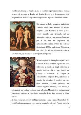 mundo semelhante ao paraíso e que se localizava paralelamente ao mundo
terreno. Já segundo a Igreja, só depois da morte e da passagem pelo
purgatório, os indivíduos purificados poderiam aspirar à felicidade eterna.

No quadro ao lado, aparece a tradicional
visão da maçã como símbolo do pecado
original. Lucas Cranach, o Velho (14721553) nascido em Kronach, sul da
Alemanha, adotou a mesma profissão do
pai

e

foi

um

dos

expoentes

do

renascimento alemão. Pintor da corte da
Saxônia até 1550 e prefeito de Wittenberg
em 1537, fez várias pinturas de Adão e
Eva no Éden, da criação de Eva à Queda e expulsão

Nesta imagem, também pintada por Lucas
Cranach, Cristo menino segura em suas
mãos pão e maçã. A maçã simboliza o
pecado original, já o pão (corpo de
Cristo),

a

redenção.

A

Virgem

é

considerada a segunda Eva, redimindo o
pecado da primeira. É possível ver nas
duas pinturas, portanto, primeiro um
sentido negativo da maçã, o do pecado, e
em seguida um sentido positivo, o da salvação. Meu objetivo neste artigo é
justamente mostrar o significado múltiplo desta fruta durante a Idade
Média.
A fruta possui um sentido ambíguo durante a Idade Média. De um lado foi
identificada como aquela que causou o pecado original. Porém, também
6

 