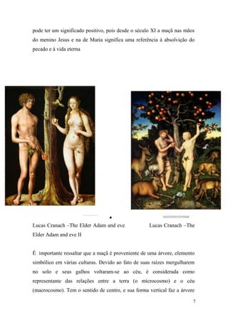 pode ter um significado positivo, pois desde o século XI a maçã nas mãos
do menino Jesus e na de Maria significa uma referência à absolvição do
pecado e à vida eterna


Lucas Cranach –The Elder Adam and eve

Lucas Cranach –The

Elder Adam and eve II

É importante ressaltar que a maçã é proveniente de uma árvore, elemento
simbólico em várias culturas. Devido ao fato de suas raízes mergulharem
no solo e seus galhos voltaram-se ao céu, é considerada como
representante das relações entre a terra (o microcosmo) e o céu
(macrocosmo). Tem o sentido de centro, e sua forma vertical faz a árvore
7

 