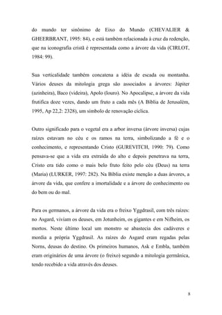 do mundo ter sinônimo de Eixo do Mundo (CHEVALIER &
GHEERBRANT, 1995: 84), e está também relacionada à cruz da redenção,
que na iconografia cristã é representada como a árvore da vida (CIRLOT,
1984: 99).

Sua verticalidade também concatena a idéia de escada ou montanha.
Vários deuses da mitologia grega são associados a árvores: Júpiter
(azinheira), Baco (videira), Apolo (louro). No Apocalipse, a árvore da vida
frutifica doze vezes, dando um fruto a cada mês (A Bíblia de Jerusalém,
1995, Ap 22,2: 2328), um símbolo de renovação cíclica.

Outro significado para o vegetal era a arbor inversa (árvore inversa) cujas
raízes estavam no céu e os ramos na terra, simbolizando a fé e o
conhecimento, e representando Cristo (GUREVITCH, 1990: 79). Como
pensava-se que a vida era extraída do alto e depois penetrava na terra,
Cristo era tido como o mais belo fruto feito pelo céu (Deus) na terra
(Maria) (LURKER, 1997: 282). Na Bíblia existe menção a duas árvores, a
árvore da vida, que confere a imortalidade e a árvore do conhecimento ou
do bem ou do mal.

Para os germanos, a árvore da vida era o freixo Yggdrasil, com três raízes:
no Asgard, viviam os deuses, em Jotunheim, os gigantes e em Nifheim, os
mortos. Neste último local um monstro se abastecia dos cadáveres e
mordia a própria Yggdrasil. As raízes do Asgard eram regadas pelas
Norns, deusas do destino. Os primeiros humanos, Ask e Embla, também
eram originários de uma árvore (o freixo) segundo a mitologia germânica,
tendo recebido a vida através dos deuses.

8

 