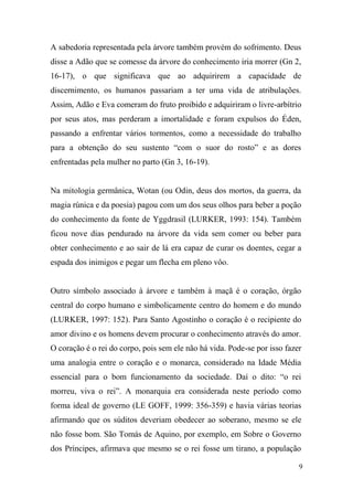 A sabedoria representada pela árvore também provém do sofrimento. Deus
disse a Adão que se comesse da árvore do conhecimento iria morrer (Gn 2,
16-17), o que significava que ao adquirirem a capacidade de
discernimento, os humanos passariam a ter uma vida de atribulações.
Assim, Adão e Eva comeram do fruto proibido e adquiriram o livre-arbítrio
por seus atos, mas perderam a imortalidade e foram expulsos do Éden,
passando a enfrentar vários tormentos, como a necessidade do trabalho
para a obtenção do seu sustento “com o suor do rosto” e as dores
enfrentadas pela mulher no parto (Gn 3, 16-19).

Na mitologia germânica, Wotan (ou Odin, deus dos mortos, da guerra, da
magia rúnica e da poesia) pagou com um dos seus olhos para beber a poção
do conhecimento da fonte de Yggdrasil (LURKER, 1993: 154). Também
ficou nove dias pendurado na árvore da vida sem comer ou beber para
obter conhecimento e ao sair de lá era capaz de curar os doentes, cegar a
espada dos inimigos e pegar um flecha em pleno vôo.

Outro símbolo associado à árvore e também à maçã é o coração, órgão
central do corpo humano e simbolicamente centro do homem e do mundo
(LURKER, 1997: 152). Para Santo Agostinho o coração é o recipiente do
amor divino e os homens devem procurar o conhecimento através do amor.
O coração é o rei do corpo, pois sem ele não há vida. Pode-se por isso fazer
uma analogia entre o coração e o monarca, considerado na Idade Média
essencial para o bom funcionamento da sociedade. Daí o dito: “o rei
morreu, viva o rei”. A monarquia era considerada neste período como
forma ideal de governo (LE GOFF, 1999: 356-359) e havia várias teorias
afirmando que os súditos deveriam obedecer ao soberano, mesmo se ele
não fosse bom. São Tomás de Aquino, por exemplo, em Sobre o Governo
dos Príncipes, afirmava que mesmo se o rei fosse um tirano, a população
9

 