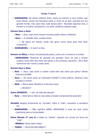 Projeto “Mãe, o mito” maio/2014 Língua portuguesas – 7os anos 
Turma: 7o ano A 
• NARRADORA: Há vários milênios atrás, havia um homem e uma mulher, que 
eram felizes, viviam em harmonia entre si. Eram só os dois, sozinhos em um 
grande mundo, mas, para eles, tudo estava bem! Passadas algumas eras, o 
homem e a mulher começaram a se sentir solitários naquele lugar. 
Entram Zeus e Reia: 
• Reia: — Zeus, veja como nossos humanos estão tristes e solitários. 
• Zeus: — É verdade, Reia, cuidarei disso. 
— De agora em diante, vocês vão gerar novos seres para lhes fazer 
companhia! 
• NARRADORA: — E assim se deu. 
Entram os filhos, e ficam circulando pelo palco, junto com o homem e a mulher. 
• NARRADORA: Passando de geração em geração, Zeus viu que a mulher 
cuidava muito bem dos seres que gerou e era amorosa, paciente... Ele e Reia 
resolveram dar nomes a estes seres. 
Entram Zeus e Reia: 
• Reia: — Zeus, veja como a mulher cuida bem dos seres que gerou! Vamos 
chamá-la de MÃE! 
• Zeus: — Os novos seres se chamarão FILHOS! E como prêmio, daremos mais 
virtudes à mulher! 
• REIA: — Ótima ideia! Afrodite é muito boa nisso! 
— Afrodite!!! 
Entra AFRODITE: — Sim, oh mãe dos deuses! 
• Reia: — Você dará à mãe as mais belas virtudes humanamente possíveis! 
Afrodite despeja lentamente as “virtudes” sobre a “mãe”, enquanto a narradora 
diz: 
• NARRADORA: — Mãe significa AMOR, DEDICAÇÃO e esse ser será muito 
importante para a humanidade... 
Entra Pâmela (7o ano C) e todos os “atores”, fazendo um círculo em torno da 
“mãe”: 
• PÂMELA: (texto sobre mães) 
• TODOS: — FELIZ DIA DAS MÃES!!! 
Pág. 10 de 11 
 