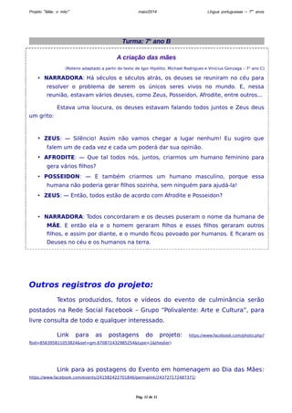 Projeto “Mãe, o mito” maio/2014 Língua portuguesas – 7os anos 
Turma: 7o ano B 
A criação das mães 
(Roteiro adaptado a partir do texto de Igor Hipólito, Michael Rodrigues e Vinícius Gonzaga – 7o ano C) 
• NARRADORA: Há séculos e séculos atrás, os deuses se reuniram no céu para 
resolver o problema de serem os únicos seres vivos no mundo. E, nessa 
reunião, estavam vários deuses, como Zeus, Posseidon, Afrodite, entre outros... 
Estava uma loucura, os deuses estavam falando todos juntos e Zeus deus 
um grito: 
• ZEUS: — Silêncio! Assim não vamos chegar a lugar nenhum! Eu sugiro que 
falem um de cada vez e cada um poderá dar sua opinião. 
• AFRODITE: — Que tal todos nós, juntos, criarmos um humano feminino para 
gera vários filhos? 
• POSSEIDON: — E também criarmos um humano masculino, porque essa 
humana não poderia gerar filhos sozinha, sem ninguém para ajudá-la! 
• ZEUS: — Então, todos estão de acordo com Afrodite e Posseidon? 
• NARRADORA: Todos concordaram e os deuses puseram o nome da humana de 
MÃE. E então ela e o homem geraram filhos e esses filhos geraram outros 
filhos, e assim por diante, e o mundo ficou povoado por humanos. E ficaram os 
Deuses no céu e os humanos na terra. 
Outros registros do projeto: 
Textos produzidos, fotos e vídeos do evento de culminância serão 
postados na Rede Social Facebook – Grupo “Polivalente: Arte e Cultura”, para 
livre consulta de todo e qualquer interessado. 
Link para as postagens do projeto: https://www.facebook.com/photo.php? 
fbid=856395811053824&set=gm.670872432985254&type=1&theater) 
Link para as postagens do Evento em homenagem ao Dia das Mães: 
https://www.facebook.com/events/241582422701846/permalink/243727172487371/ 
Pág. 11 de 11 

