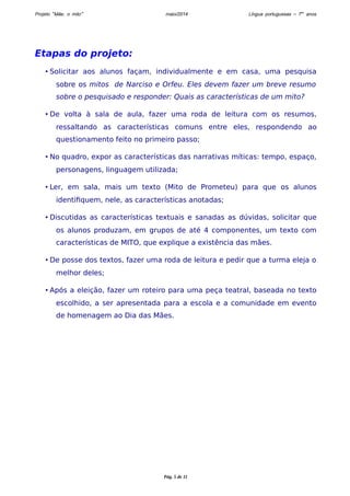 Projeto “Mãe, o mito” maio/2014 Língua portuguesas – 7os anos 
Etapas do projeto: 
• Solicitar aos alunos façam, individualmente e em casa, uma pesquisa 
sobre os mitos de Narciso e Orfeu. Eles devem fazer um breve resumo 
sobre o pesquisado e responder: Quais as características de um mito? 
• De volta à sala de aula, fazer uma roda de leitura com os resumos, 
ressaltando as características comuns entre eles, respondendo ao 
questionamento feito no primeiro passo; 
• No quadro, expor as características das narrativas míticas: tempo, espaço, 
personagens, linguagem utilizada; 
• Ler, em sala, mais um texto (Mito de Prometeu) para que os alunos 
identifiquem, nele, as características anotadas; 
• Discutidas as características textuais e sanadas as dúvidas, solicitar que 
os alunos produzam, em grupos de até 4 componentes, um texto com 
características de MITO, que explique a existência das mães. 
• De posse dos textos, fazer uma roda de leitura e pedir que a turma eleja o 
melhor deles; 
• Após a eleição, fazer um roteiro para uma peça teatral, baseada no texto 
escolhido, a ser apresentada para a escola e a comunidade em evento 
de homenagem ao Dia das Mães. 
Pág. 5 de 11 
 