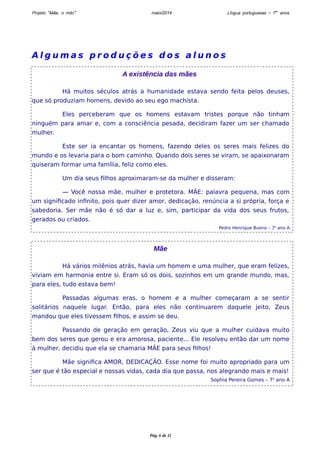 Projeto “Mãe, o mito” maio/2014 Língua portuguesas – 7os anos 
Al g uma s p r o d u ç õ e s d o s a l u n o s 
A existência das mães 
Há muitos séculos atrás a humanidade estava sendo feita pelos deuses, 
que só produziam homens, devido ao seu ego machista. 
Eles perceberam que os homens estavam tristes porque não tinham 
ninguém para amar e, com a consciência pesada, decidiram fazer um ser chamado 
mulher. 
Este ser ia encantar os homens, fazendo deles os seres mais felizes do 
mundo e os levaria para o bom caminho. Quando dois seres se viram, se apaixonaram 
quiseram formar uma família, feliz como eles. 
Um dia seus filhos aproximaram-se da mulher e disseram: 
— Você nossa mãe, mulher e protetora. MÃE: palavra pequena, mas com 
um significado infinito, pois quer dizer amor, dedicação, renúncia a si própria, força e 
sabedoria. Ser mãe não é só dar a luz e, sim, participar da vida dos seus frutos, 
gerados ou criados. 
Pedro Henrique Bueno – 7o ano A 
Mãe 
Há vários milênios atrás, havia um homem e uma mulher, que eram felizes, 
viviam em harmonia entre si. Eram só os dois, sozinhos em um grande mundo, mas, 
para eles, tudo estava bem! 
Passadas algumas eras, o homem e a mulher começaram a se sentir 
solitários naquele lugar. Então, para eles não continuarem daquele jeito, Zeus 
mandou que eles tivessem filhos, e assim se deu. 
Passando de geração em geração, Zeus viu que a mulher cuidava muito 
bem dos seres que gerou e era amorosa, paciente... Ele resolveu então dar um nome 
à mulher, decidiu que ela se chamaria MÃE para seus filhos! 
Mãe significa AMOR, DEDICAÇÃO. Esse nome foi muito apropriado para um 
ser que é tão especial e nossas vidas, cada dia que passa, nos alegrando mais e mais! 
Sophia Pereira Gomes – 7o ano A 
Pág. 6 de 11 
 