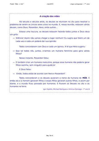 Projeto “Mãe, o mito” maio/2014 Língua portuguesas – 7os anos 
A criação das mães 
Há séculos e séculos atrás, os deuses se reuniram no céu para resolver o 
problema de serem os únicos seres vivos no mundo. E, nessa reunião, estavam vários 
deuses, como Zeus, Posseidon, Hera, entre outros... 
Estava uma loucura, os deuses estavam falando todos juntos e Zeus deus 
um grito: 
― Silêncio! Assim não vamos chegar a lugar nenhum! Eu sugiro que falem um de 
cada vez e cada um poderá dar sua opinião. 
Todos concordaram com Zeus e cada um opinou. A té que Hera sugeriu: 
― Que tal todos nós, juntos, criarmos um humano feminino para gera vários 
filhos? 
Nesse instante, Posseidon falou: 
― E também criar um humano masculino, porque essa humana não poderia gerar 
filhos sozinha, sem ninguém para ajudá-la! 
E Zeus falou: 
― Então, todos estão de acordo com Hera e Posseidon? 
Todos concordaram e os deuses puseram o nome da humana de MÃE. E 
então ela e o homem geraram filhos e esses filhos geraram outros filhos, e assim por 
diante, e o mundo ficou povoado por humanos. E ficaram os Deuses no céu e os 
humanos na terra. 
Igor Hipólito, Michael Rodrigues e Vinícius Gonzaga – 7o ano B 
Pág. 7 de 11 
 