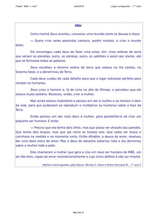 Projeto “Mãe, o mito” maio/2014 Língua portuguesas – 7os anos 
Mãe 
Certa manhã Zeus acordou, convocou uma reunião entre os deusas e disse: 
— Quero criar seres parecidos conosco, porém mortais, e criar o mundo 
deles. 
Ele encarregou cada deus de fazer uma coisa. Um, criou esferas de terra 
que seriam os planetas; outro, as estrelas; outro, os satélites e assim por diante, até 
que se formasse todas as galáxias. 
Zeus escolheu a terceira esfera de terra que estava na Via Láctea, no 
Sistema Solar, e a denominou de Terra. 
Cada deus cuidou de cada detalhe para que o lugar estivesse perfeito para 
receber os humanos. 
Zeus criou o homem e, lá de cima no alto do Olimpo, e percebeu que ele 
estava muito solitário. Resolveu, então, criar a mulher. 
Mas ainda estava insatisfeito e pensou em dar à mulher e ao homem o dom 
da vida, para que pudessem se reproduzir e multiplicar os humanos sobre a face da 
Terra. 
Então pensou em dar mais dons à mulher, para possibilitá-la de criar um 
pequeno ser humano. E disse: 
— Preciso que ela tenha dois olhos, mas que possa ver através das paredes. 
Que tenha dois braços, mas que aja como se tivesse seis. Que saiba ser brava e 
carinhosa na medida e no momento certo. Então Afrodite, a deusa do amor, resolveu 
dar uma dose extra de amor. Mas o deus do desastre esbarrou nela e ela derramou 
sobre a mulher todo o pote. 
Eles chamaram a mulher que gera e cria um novo ser humano de MÃE, um 
ser tão bom, capaz de amar incondicionalmente e cujo único defeito é não ser imortal. 
Matheus Dominguette, João Otávio, Pâmela S. Paiva e Pedro Henrique M. – 7o ano C 
Pág. 8 de 11 
 