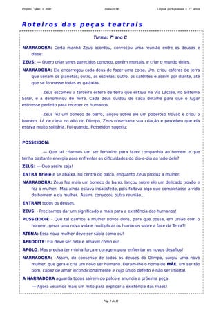 Projeto “Mãe, o mito” maio/2014 Língua portuguesas – 7os anos 
Ro t e i r o s d a s p e ç a s t e a t r a i s 
Turma: 7o ano C 
NARRADORA: Certa manhã Zeus acordou, convocou uma reunião entre os deusas e 
disse: 
ZEUS: — Quero criar seres parecidos conosco, porém mortais, e criar o mundo deles. 
NARRADORA: Ele encarregou cada deus de fazer uma coisa. Um, criou esferas de terra 
que seriam os planetas; outro, as estrelas; outro, os satélites e assim por diante, até 
que se formasse todas as galáxias. 
Zeus escolheu a terceira esfera de terra que estava na Via Láctea, no Sistema 
Solar, e a denominou de Terra. Cada deus cuidou de cada detalhe para que o lugar 
estivesse perfeito para receber os humanos. 
Zeus fez um boneco de barro, lançou sobre ele um poderoso trovão e criou o 
homem. Lá de cima no alto do Olimpo, Zeus observava sua criação e percebeu que ela 
estava muito solitária. Foi quando, Posseidon sugeriu: 
POSSEIDON: 
— Que tal criarmos um ser feminino para fazer companhia ao homem e que 
tenha bastante energia para enfrentar as dificuldades do dia-a-dia ao lado dele? 
ZEUS: — Que assim seja! 
ENTRA Ariele e se abaixa, no centro do palco, enquanto Zeus produz a mulher. 
NARRADORA: Zeus fez mais um boneco de barro, lançou sobre ele um delicado trovão e 
fez a mulher. Mas ainda estava insatisfeito, pois faltava algo que completasse a vida 
do homem e da mulher. Assim, convocou outra reunião... 
ENTRAM todos os deuses. 
ZEUS: - Precisamos dar um significado a mais para a existência dos humanos! 
POSSEIDON: - Que tal darmos à mulher novos dons, para que possa, em união com o 
homem, gerar uma nova vida e multiplicar os humanos sobre a face da Terra?! 
ATENA: Essa nova mulher deve ser sábia como eu! 
AFRODITE: Ela deve ser bela e amável como eu! 
APOLO: Mas precisa ter minha força e coragem para enfrentar os novos desafios! 
NARRADORA: Assim, do consenso de todos os deuses do Olimpo, surgiu uma nova 
mulher, que gera e cria um novo ser humano. Deram-lhe o nome de MÃE, um ser tão 
bom, capaz de amar incondicionalmente e cujo único defeito é não ser imortal. 
A NARRADORA aguarda todos saírem do palco e anuncia a próxima peça: 
— Agora vejamos mais um mito para explicar a existência das mães! 
Pág. 9 de 11 
 