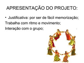 APRESENTAÇÃO DO PROJETO: Justificativa: por ser de fácil memorização; Trabalha com ritmo e movimento; Interação com o grupo; 