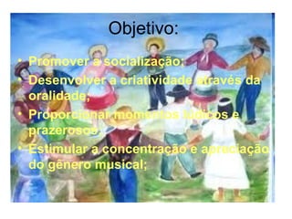 Objetivo:  Promover a socialização; Desenvolver a criatividade através da oralidade; Proporcionar momentos lúdicos e prazerosos; Estimular a concentração e apreciação do gênero musical; 