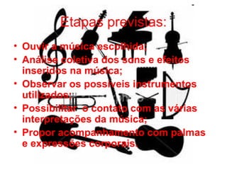 Etapas previstas: Ouvir a música escolhida; Análise coletiva dos sons e efeitos inseridos na música; Observar os possíveis instrumentos utilizados; Possibilitar  o contato com as várias interpretações da música; Propor acompanhamento com palmas e expressões corporais. 