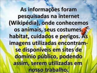 As informações foramAs informações foram
pesquisadas na internetpesquisadas na internet
(Wikipédia), onde conhecemos(Wikipédia), onde conhecemos
os animais, seus costumes,os animais, seus costumes,
habitat, cuidados e perigos. Ashabitat, cuidados e perigos. As
imagens utilizadas encontram-imagens utilizadas encontram-
se disponíveis em sites dese disponíveis em sites de
domínio público, podendodomínio público, podendo
assim, serem utilizadas emassim, serem utilizadas em
nosso trabalho.nosso trabalho.
 