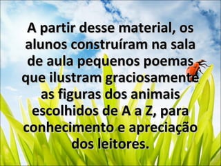 A partir desse material, osA partir desse material, os
alunos construíram na salaalunos construíram na sala
de aula pequenos poemasde aula pequenos poemas
que ilustram graciosamenteque ilustram graciosamente
as figuras dos animaisas figuras dos animais
escolhidos de A a Z, paraescolhidos de A a Z, para
conhecimento e apreciaçãoconhecimento e apreciação
dos leitores.dos leitores.
 