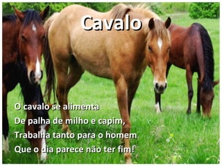 CavaloCavalo
O cavalo se alimentaO cavalo se alimenta
De palha de milho e capim,De palha de milho e capim,
Trabalha tanto para o homemTrabalha tanto para o homem
Que o dia parece não ter fim!Que o dia parece não ter fim!
 