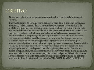 Nossa intenção é levar ao povo das comunidades, o melhor da informação
cultural.
Compartilhamos da ideia de que um povo sem cultura é um povo fadado ao
insucesso, dai essa eterna labuta no sentido de oferecer um espetáculo de
qualidade e informativo, para que todos possam absorver o que o nosso país
tem de mais belo que é a criatividade do seu povo, transformamos tristezas em
alegrias com a facilidade de um sonhador, através da música nós poetas
levamos o alívio e a esperança de coisas promissoras, reclamamos, pedimos,
entregamos e opiniões partilhamos conhecimentos. Por isso pensamos em
juntar em nosso show vários segmentos segmentos do nosso ritmo, para
mostrar essa relação entre as culturas, o que liga uma a outra, samba com vários
sotaques, mostrando como nós brasileiros conseguimos nos reciclar a cada
tempo, aprimorando e adaptando a cada região aquilo que herdamos dos
nossos antepassados, então a ideia de levar o show onde mora a arte e a cultura
na nossa cidade, sendo este um espaço fundamental para a difusão da mesma,
acreditamos no resultado para a comunidade que é sempre ávida de cultura e
informação. Esta é a síntese do espetáculo “MAIS UM BAMBA” de ADEMIR

 
