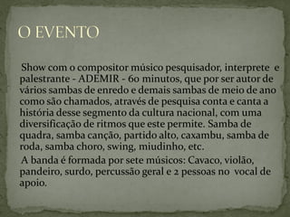 Show com o compositor músico pesquisador, interprete e
palestrante - ADEMIR - 60 minutos, que por ser autor de
vários sambas de enredo e demais sambas de meio de ano
como são chamados, através de pesquisa conta e canta a
história desse segmento da cultura nacional, com uma
diversificação de ritmos que este permite. Samba de
quadra, samba canção, partido alto, caxambu, samba de
roda, samba choro, swing, miudinho, etc.
A banda é formada por sete músicos: Cavaco, violão,
pandeiro, surdo, percussão geral e 2 pessoas no vocal de
apoio.

 