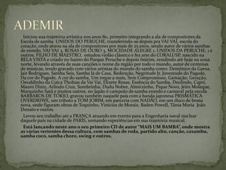 Iniciou sua trajetória artística nos anos 80, primeiro integrando a ala de compositores da
Escola de samba UNIDOS DO PERUCHE, transferindo-se depois pra VAI VAI, escola do
coração, onde atuou na ala de compositores por mais de 25 anos, sendo autor de vários sambas
de enredo, VAI VAI 3, ROSAS DE OURO 3, MOCIDADE ALEGRE 1, UNIDOS DA PERUCHE, 1 e
outros. FILHO DE MAESTRO, estudou violão clássico e fez arte do CORALUSP, nascido na
BELA VISTA e criado no bairro do Parque Peruche e depois Imirim, residindo até hoje na zona
norte, levando através de suas canções o nome da região por todo o mundo, autor de centenas
de músicas, tendo gravado com vários artistas do mundo do samba como: Demônios da Garoa,
Jair Rodrigues, Samba Seis, Samba lá de Casa, Redenção, Negritude Jr, Juventude do Pagode,
Da cor do Pagode, A cor do samba, Um toque a mais, Sem Compromisso, Gamação, Geração,
Osvaldinho da Cuíca Thobias da Vai Vai, Elizete Rosas, Essência do Samba, Deolindo, Caprí,
Mauro Diniz, Arlindo Cruz, Sombrinha, Dudu Nobre, Almirzinho, Pique Novo, Jeito Moleque,
Marquinho Satã e muitos outros, no Japão é campeão de samba enredo e carnaval pela escola
BARBAROS DE TÓKIO, gravou também naquele país com a banda japonesa PRISMÁTICA
OVERDRIWE, um tributo a TOM JOBIM, em parceria com NADÃO, em um disco de bossa
nova, onde figuram obras de Toquinho, Vinícius de Morais, Baden Powell, Tânia Maria João
Donato e outros.
Levou seu trabalho até a FRANÇA atuando em evento para a Engenharia naval nuclear
daquele país na cidade de PARÍS, somando experiências em sua trajetória musical.
Está lançando neste ano o seu primeiro CD de autor “MAIS UM BAMBA”, onde mostra
as várias vertentes dessa cultura, com sambas de roda, partido alto, canção, caxambu,
samba coco, samba choro, swing e outros.

 