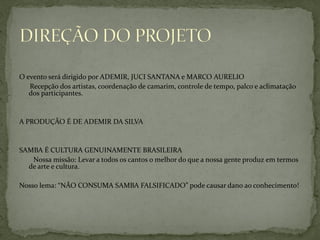 O evento será dirigido por ADEMIR, JUCI SANTANA e MARCO AURELIO
Recepção dos artistas, coordenação de camarim, controle de tempo, palco e aclimatação
dos participantes.

A PRODUÇÃO É DE ADEMIR DA SILVA

SAMBA É CULTURA GENUINAMENTE BRASILEIRA
Nossa missão: Levar a todos os cantos o melhor do que a nossa gente produz em termos
de arte e cultura.

Nosso lema: “NÃO CONSUMA SAMBA FALSIFICADO” pode causar dano ao conhecimento!

 