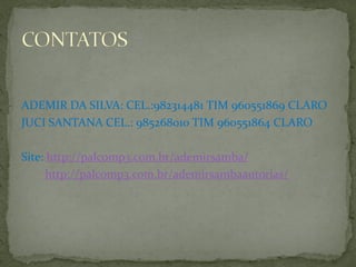 ADEMIR DA SILVA: CEL.:982314481 TIM 960551869 CLARO
JUCI SANTANA CEL.: 985268010 TIM 960551864 CLARO

Site: http://palcomp3.com.br/ademirsamba/
http://palcomp3.com.br/ademirsambaautorias/

 