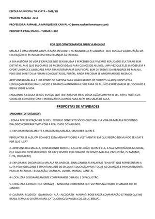 ESCOLA MUNICIPAL TIA CIATA – SME/ RJ
PROJETO MALALA -2015
PROFESSORA: RAPHAELLA MARQUES DE CARVALHO (www.raphaellamarques.com)
PROPOSTA PARA 3ºANO – TURMA:1.302
POR QUE CONVERSARMOS SOBRE A MALALA?
MALALA É UMA MENINA ATIVISTA MAIS INFLUENTE NO MUNDO DA ATUALIDADE, QUE BUSCA A VALORIZAÇÃO DA
EDUCAÇÃO E O PLENO ACESSO DAS CRIANÇAS ÀS ESCOLAS.
A SUA HISTÓRIA DE VIDA É CAPAZ DE NOS SENSIBILIZAR E PERCEBER QUE VIVEMOS REALIDADES CULTURAIS BEM
DISTINTAS, MAS QUE BUSCAMOS OS MESMOS IDEAIS PARA OS NOSSOS ALUNOS, UMA VEZ QUE ELES JÁ POSSUEM A
OPORTUNIDADE E LIBERDADE PARA TRANSFORMAREM SUAS VIDAS, BEM DIFERENTE DA REALIDADE DE MALALA,
POIS SEUS DIREITOS JÁ FORAM CONQUISTADOS, PORÉM, AINDA PRECISAM SE APROPRIAR DOS MESMOS.
APRESENTAR MALALA É UM PONTO DE PARTIDA PARA SINALIZARMOS OS DIREITOS JÁ ADQUIRIDOS PELA
LEGISLAÇÃO BRASILEIRA E UNESCO E DARMOS AUTONOMIA E VOZ PARA OS ALUNOS EXPRESSAREM SEUS SONHOS E
IDEIAS SOBRE A VIDA.
ENQUANTO A ESCOLA SERÁ O ESPAÇO QUE TENTARÁ POR MEIO DESSA AÇÃO CUMPRIR O SEU PAPEL POLÍTICO E
SOCIAL DE CONSCIENTIZAR E MOBILIZAR OS ALUNOS PARA ALÉM DAS SALAS DE AULA.
PROPOSTAS DE ATIVIDADES
1ºMOMENTO “DIÁLOGO”:
- COM A APRESENTAÇÃO DE SLIDES: EXPOR O CONTEXTO SÓCIO-CULTURAL E A VIDA DA MALALA PROPONDO
DIÁLOGOS COMPARATIVOS COM A REALIDADE DOS ALUNOS.
1- EXPLORAR INICIALMENTE A IMAGEM DA MALALA, SEM DIZER QUEM É.
PERGUNTAR SE ALGUÉM CONHECE ESTA MENINA? SOBRE A VESTIMENTA? EM QUE REGIÃO DO MUNDO SE USA? E
POR QUE USA?
2- APRESENTAR A MALALA, CONTAR ONDE MOROU, A SUA RELIGIÃO, QUEM É ELA, A SUA IMPORTÂNCIA MUNDIAL,
QUE GANHOU O PRÊMIO NOBEL DA PAZ ( SEMPRE EXPLORANDO OS NOMES MALALA, PAQUISTÃO, ISLAMISMO,
LUTA, EDUCAÇÃO).
3- EXPLORAR O DISCURSO DA MALALA NA UNESCO , SINALIZANDO AS PALAVRAS "CHAVES" QUE REPRESENTAM A
LUTA PELA IGUALDADE E OPORTUNIDADE DE ESCOLA E EDUCAÇÃO PARA TODAS AS CRIANÇAS E PRINCIPALMENTE,
PARA AS MENINAS. ( EDUCAÇÃO, CRIANÇAS, LIVROS, MUNDO, CANETA).
4- LOCALIZAR GEOGRAFICAMENTE COMPARANDO O BRASIL E O PAQUISTÃO.
5- LOCALIZAR A CIDADE QUE MORAVA - MINGORA. COMPARAR QUE VIVEMOS NA CIDADE CHAMADA RIO DE
JANEIRO.
6- CULTURA: RELIGIÃO - ISLAMISMO - ALÁ - ALCOORÃO - MAOMÉ ( PODE FAZER COMPARAÇÃO CITANDO QUE NO
BRASIL TEMOS O CRISTIANISMO, CATOLICISMO/EVANGELICOS, DEUS, BÍBLIA).
 