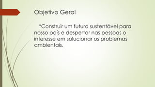 Objetivo Geral
*Construir um futuro sustentável para
nosso país e despertar nas pessoas o
interesse em solucionar os problemas
ambientais.
 