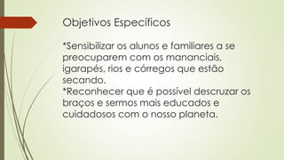 Objetivos Específicos
*Sensibilizar os alunos e familiares a se
preocuparem com os mananciais,
igarapés, rios e córregos que estão
secando.
*Reconhecer que é possível descruzar os
braços e sermos mais educados e
cuidadosos com o nosso planeta.
 