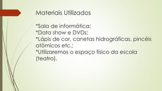 Materiais Utilizados
*Sala de informática;
*Data show e DVDs;
*Lápis de cor, canetas hidrográficas, pincéis
atômicos etc.;
*Utilizaremos o espaço físico da escola
(teatro).
 
