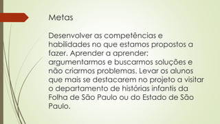 Metas
Desenvolver as competências e
habilidades no que estamos propostos a
fazer. Aprender a aprender:
argumentarmos e buscarmos soluções e
não criarmos problemas. Levar os alunos
que mais se destacarem no projeto a visitar
o departamento de histórias infantis da
Folha de São Paulo ou do Estado de São
Paulo.
 