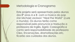 Metodologia e Cronograma
Este projeto será apresentado pelos alunos
dos 8º anos A e B com a música do pop
star Michael Jackson “Heal the World” (cure
o mundo). Os alunos terão como
responsável pela pronuncia e tradução a
professora de Inglês, Sigrid. Coreografia e
canto será responsabilidade da professora
Cleo. Encenações, dramatizações etc,
ficarão aos cuidados dos alunos.
 