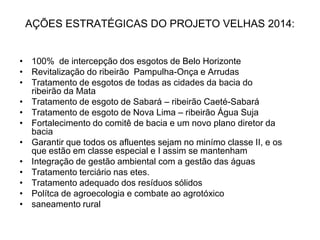 AÇÕES ESTRATÉGICAS DO PROJETO VELHAS 2014:


• 100% de intercepção dos esgotos de Belo Horizonte
• Revitalização do ribeirão Pampulha-Onça e Arrudas
• Tratamento de esgotos de todas as cidades da bacia do
  ribeirão da Mata
• Tratamento de esgoto de Sabará – ribeirão Caeté-Sabará
• Tratamento de esgoto de Nova Lima – ribeirão Água Suja
• Fortalecimento do comitê de bacia e um novo plano diretor da
  bacia
• Garantir que todos os afluentes sejam no minímo classe II, e os
  que estão em classe especial e I assim se mantenham
• Integração de gestão ambiental com a gestão das águas
• Tratamento terciário nas etes.
• Tratamento adequado dos resíduos sólidos
• Polítca de agroecologia e combate ao agrotóxico
• saneamento rural
 