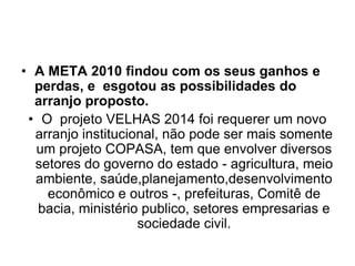 • A META 2010 findou com os seus ganhos e
  perdas, e esgotou as possibilidades do
  arranjo proposto.
 • O projeto VELHAS 2014 foi requerer um novo
  arranjo institucional, não pode ser mais somente
  um projeto COPASA, tem que envolver diversos
  setores do governo do estado - agricultura, meio
  ambiente, saúde,planejamento,desenvolvimento
    econômico e outros -, prefeituras, Comitê de
   bacia, ministério publico, setores empresarias e
                    sociedade civil.
 