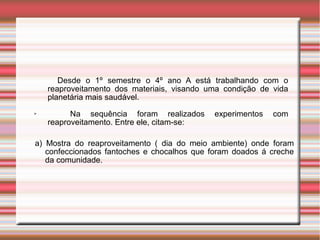 Desde o 1º semestre o 4º ano A está trabalhando com o
reaproveitamento dos materiais, visando uma condição de vida
planetária mais saudável.
➢ Na sequência foram realizados experimentos com
reaproveitamento. Entre ele, citam-se:
a) Mostra do reaproveitamento ( dia do meio ambiente) onde foram
confeccionados fantoches e chocalhos que foram doados á creche
da comunidade.
 