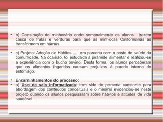 
b) Construção do minhocário onde semanalmente os alunos trazem
casca de frutas e verduras para que as minhocas Californianas as
transformem em húmus.

c) Projeto: Adoção de Hábitos ..... em parceria com o posto de saúde da
comunidade. Na ocasião, foi estudada a pirâmide alimentar e realizou-se
a experiência com o bucho bovino. Desta forma, os alunos perceberam
que os alimentos ingeridos causam prejuízos à parede interna do
estômago.

Encaminhamentos do processo:

a) Uso da sala informatizada: tem sido de parceria constante para
abordagem dos conteúdos conceituais e o mesmo evidenciou-se neste
projeto quando os alunos pesquisaram sobre hábitos e atitudes de vida
saudável.
 