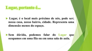 Lugar, portanto é...
 Lugar, é o local mais próximo de nós, pode ser;
nossa casa, nosso bairro, cidade. Representa uma
dimensão menos do espaço.
 Sem dúvida, podemos falar do Lugar que
ocupamos em uma fila ou em uma sala de aula.
 