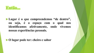 Então...
 Lugar é o que compreendemos “de dentro”,
ou seja, é o espaço com o qual nos
identificamos afetivamente, onde vivemos
nossas experiências pessoais.
 O lugar pode ter: cheiro e sabor
 