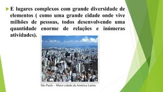  E lugares complexos com grande diversidade de
elementos ( como uma grande cidade onde vive
milhões de pessoas, todos desenvolvendo uma
quantidade enorme de relações e inúmeras
atividades).
São Paulo – Maior cidade da América Latina
 