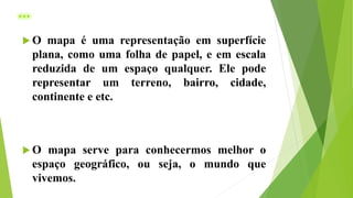 ...
 O mapa é uma representação em superfície
plana, como uma folha de papel, e em escala
reduzida de um espaço qualquer. Ele pode
representar um terreno, bairro, cidade,
continente e etc.
 O mapa serve para conhecermos melhor o
espaço geográfico, ou seja, o mundo que
vivemos.
 
