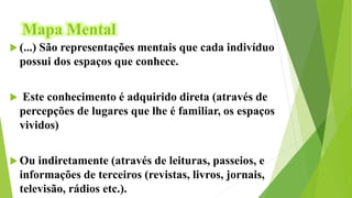 Mapa Mental
 (...) São representações mentais que cada indivíduo
possui dos espaços que conhece.
 Este conhecimento é adquirido direta (através de
percepções de lugares que lhe é familiar, os espaços
vividos)
 Ou indiretamente (através de leituras, passeios, e
informações de terceiros (revistas, livros, jornais,
televisão, rádios etc.).
 