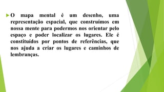  O mapa mental é um desenho, uma
representação espacial, que construímos em
nossa mente para podermos nos orientar pelo
espaço e poder localizar os lugares. Ele é
constituídos por pontos de referências, que
nos ajuda a criar os lugares e caminhos de
lembranças.
 