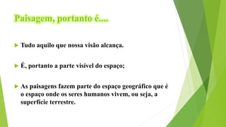 Paisagem, portanto é....
 Tudo aquilo que nossa visão alcança.
 É, portanto a parte visível do espaço;
 As paisagens fazem parte do espaço geográfico que é
o espaço onde os seres humanos vivem, ou seja, a
superfície terrestre.
 
