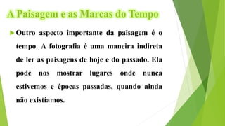 A Paisagem e as Marcas do Tempo
 Outro aspecto importante da paisagem é o
tempo. A fotografia é uma maneira indireta
de ler as paisagens de hoje e do passado. Ela
pode nos mostrar lugares onde nunca
estivemos e épocas passadas, quando ainda
não existíamos.
 