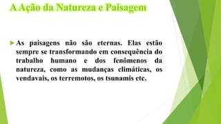 AAção da Natureza e Paisagem
 As paisagens não são eternas. Elas estão
sempre se transformando em consequência do
trabalho humano e dos fenômenos da
natureza, como as mudanças climáticas, os
vendavais, os terremotos, os tsunamis etc.
 