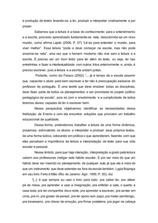 e produção de textos levando-os a ler, produzir e interpretar criativamente e por
prazer.
Sabemos que a leitura é a base do conhecimento para o entendimento
e a escrita, pois todo aprendizado fundamenta-se nela, descobrindo-se um novo
mundo, como afirma Lajolo (2006, P. 07) “Lê-se para entender o mundo, para
viver melhor”. Essa leitura “pode e deve começar na escola, mas não pode
encerrar-se nela”, uma vez que o homem moderno não vive sem a leitura e a
escrita. É preciso ser um bom leitor para ler além do texto, ou seja, ler nas
entrelinhas e fazer a intertextualidade com outros lidos anteriormente e, ainda, é
preciso escrever, pois a leitura e a escrita andam juntas.
Portanto, como diz Faraco (2002) “... já é tempo de a escola assumir
que, capacitar o aluno para bem escrever e ler não é preocupação exclusiva do
professor de português. É uma tarefa que deve envolver todas as disciplinas,
deve fazer parte de todos os planejamentos e ser prioridade no projeto político
pedagógico da escola”, pois só com o envolvimento e a cumplicidade de todos
teremos alunos capazes de ler e escrever bem.
Nessa perspectiva objetivamos identificar as necessidades dessa
Instituição de Ensino e com ela encontrar soluções que priorizem um trabalho
educacional de qualidade.
Dessa forma, pretendemos trabalhar a leitura de uma forma dinâmica,
prazerosa, estimulando os alunos a interpretar e produzir seus próprios textos,
de uma forma lúdica, colocando em prática o que aprenderam, fazendo com que
eles percebam a importância da leitura e interpretação de texto para sua vida
escolar e pessoal.
Nesse âmbito, para que haja interação, interpretação e gosto pela leitura
cabem aos professores instigar este hábito escolar. E por ser mais do que um
hábito deve ser inserido no planejamento de qualquer aula já que ela é mais do
que um instrumento que deve estender-se fora da escola também. Lygia Bojunga
em seu livro Feito à Mão (Rio de Janeiro: Agir, 1999, P. 83), diz:
“[...] é que sempre eu usei o livro para tudo: pra saber ler, pra altear
pé de mesa, pra aprender a usar a imaginação, pra enfeitar a sala, o quarto a
casa toda, pra ter companhia dia e noite, pra aprender a escrever, pra sentar em
cima, pra rir, pra gostar de pensar, pra ter apoio num papo, pra matar pernilongo,
pra travesseiro, pra chorar de emoção, pra firmar prateleira, pra jogar na cabeça
 
