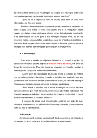 do outro na hora da raiva, pra me abraçar, eu sempre usei o livro pra tanta coisa
que a coisa que mais me espanta é ver gente vivendo sem livro.”
Como se vê, é impossível viver no mundo atual sem um livro, sem
informação, em fim, sem leitura.
Portanto, desenvolveremos o presente projeto objetivando despertar no
aluno o gosto pela leitura e como conseguinte levá-lo a “mergulhar” nesse
mundo, pois é ela a chave mágica que abre as portas da inteligência, imaginação
e da sensibilidade do aluno para a sua formação integral. Pois, ao ler, ela
preenche vazios, cria condições terapêuticas para os impactos da realidade e
liberta-se. Isso porque a leitura de textos detona a fantasia, partindo de uma
situação real, lidando com emoções que qualquer criança já viveu.
IV - Metodologia
Com vista a atender os objetivos delineados no projeto, o projeto de
contação de histórias deverá perpassar todos os níveis de ensino, em todas as
áreas de conhecimento. Para tal, busca-se organizar um trabalho coletivo e
interdisciplinar com outras áreas de conhecimento.
Assim, além da organização didática de leitura e contação de história
que permeia o cotidiano da prática docente, o trabalho será realizado uma vez
por semana com os alunos desde o pré-escolar ao 9º ano, na 16ª aula de Língua
Portuguesa e será direcionada com vista a atender os objetivos.
Dessa forma, o trabalho com a leitura e contação de história tutorada
será desenvolvida por nível de ensino, sendo essas atividades elaboradas nas
diversas linguagens de leitura: visual, artística, tecnológica (multimídia), corporal
e outras que envolvem o universo da leitura.
O espaço da leitura será diversificado, podendo em sala de aula,
biblioteca, auditório e/ou no pátio da instituição conjuntamente com o professor
titular da sala e bibliotecários.
V- Avaliação
A avaliação será contínua e processual. Será observada a participação e
o interesse do aluno durante e após o termino das apresentações.
 